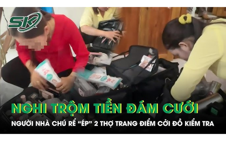 Xác minh clip 2 cô gái trang điểm bị gia đình chú rể lục vali, yêu cầu cởi đồ vì nghi lấy tiền