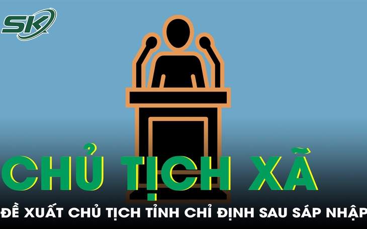 Đề xuất chủ tịch tỉnh được chỉ định chủ tịch xã sau sáp nhập