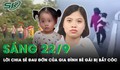 Sáng 22/9: Gia đình bé gái bị bắt cóc 'không hiểu vì sao nghi phạm lại nhẫn tâm ra tay với con'