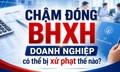 Chậm đóng BHXH, doanh nghiệp có thể bị xử phạt thế nào?