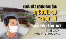 Nước mắt người đàn ông bị COVID-19 'cướp' đi cả mẹ lẫn vợ khi con còn đỏ hỏn (P3)