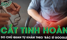 Cắt bỏ tinh hoàn do chủ quan không đi viện mà tự khám theo 'bác sĩ Google'