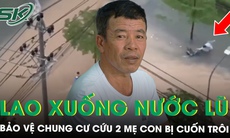 Khoảnh khắc bảo vệ chung cư lao xuống dòng nước xiết cứu 2 mẹ con bị cuốn trôi