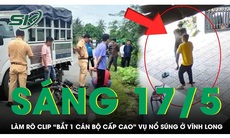 Sáng 17/5: Công an thông tin nóng về clip 'bắt 1 cán bộ cấp cao' liên quan vụ nổ súng ở Vĩnh Long