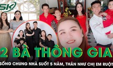 10 năm kết tình thông gia, hai người mẹ sống chung một mái nhà vẫn hòa thuận như chị em ruột