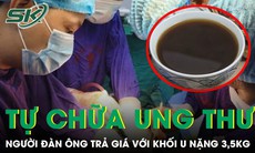 Tự chữa ung thư gan bằng thuốc nam người đàn ông trả giá với khối u nặng 3,5kg 