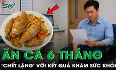 Ăn cá dưỡng sinh suốt 6 tháng, ‘chết lặng’ với kết quả khám sức khỏe