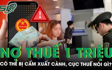 Nợ thuế 1 triệu đồng có thể bị cấm xuất cảnh, Cục Thuế nói gì?