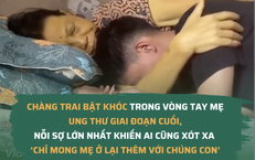 Chàng trai bật khóc trong vòng tay mẹ ung thư giai đoạn cuối, nỗi sợ lớn nhất khiến ai cũng xót xa