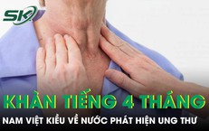 Khàn tiếng 4 tháng nam Việt kiều về nước khám phát hiện ung thư thanh quản