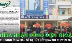 Thừa nhận dùng điện thoại trong giờ thi, thí sinh Cà Mau sẽ bị hủy kết quả thi THPT 2026