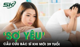 Cầu cứu b&#225;c sĩ khi mới 39 tuổi đ&#227; ‘sợ y&#234;u&#39; 