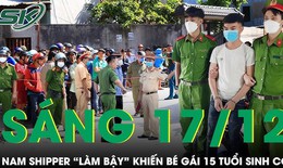 S&#225;ng 17/12: Nam shipper &#39;l&#224;m bậy&#39; khiến b&#233; g&#225;i 15 tuổi sinh con 