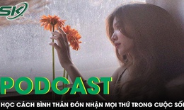 PODCAST: Học c&#225;ch b&#236;nh thản đ&#243;n nhận mọi thứ trong cuộc sống, vạn sự &#244;ng Trời đ&#227; tự c&#243; an b&#224;i