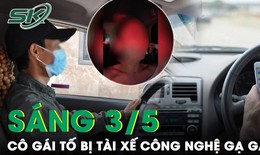 Sáng 3/5: Cô gái hoảng sợ kể lại giây phút bị tài xế công nghệ  ép cho số điện thoại