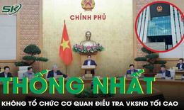 Vì sao Chính phủ thống nhất không tổ chức cơ quan điều tra VKSND Tối cao?