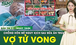 Bản tin Y tế 18/4: Vợ tử vong, chồng hôn mê nguy kịch sau bữa ăn trưa với canh nấm