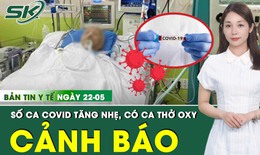 Bản tin Y tế 22/5: COVID-19 tăng trở lại, có ca thở oxy