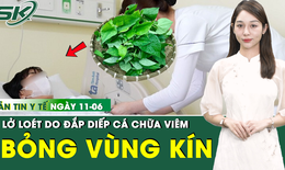 Bản tin Y tế 11/6: Đắp diếp cá vào 'vùng kín', người phụ nữ bỏng nặng toàn bộ vùng sinh dục