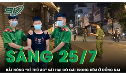 S&#225;ng 25/7: C&#244;ng an đ&#243;n l&#245;ng, t&#243;m gọn &#39;kẻ thủ &#225;c&#39; s&#225;t hại c&#244; g&#225;i trẻ trong đ&#234;m ở Đồng Nai