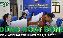 Đề xuất HĐND, UBND cấp huyện sẽ dừng hoạt động từ 1/7/2025