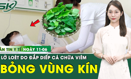 Bản tin Y tế 11/6: Đắp diếp cá vào 'vùng kín', người phụ nữ bỏng nặng toàn bộ vùng sinh dục