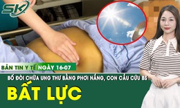 Bản tin Y tế 16/7: Gia đ&#236;nh bất lực, cầu cứu b&#225;c sĩ v&#236; bố đ&#242;i phơi nắng chữa ung thư 