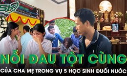 Nỗi đau tột cùng của cha mẹ 5 học sinh đuối nước tử vong: ‘Không còn thiết tha gì nữa…’