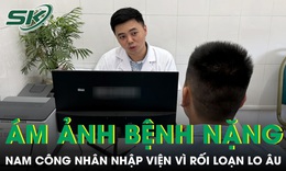 Nam công nhân ám ảnh bệnh nặng, nhập viện vì rối loạn lo âu