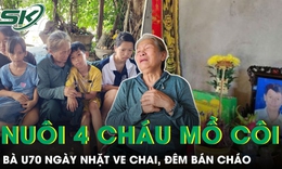 Bà U70 ngày nhặt ve chai, đêm bán cháo và hành trình nuôi 4 cháu mồ côi