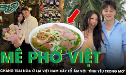 Chàng trai Nga mê phở Việt, rồi phải lòng luôn cô gái Việt và quyết xây tổ ấm tại nơi đây