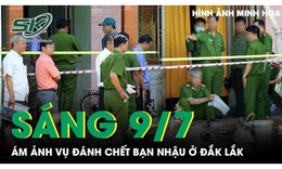 Sáng 9/7: Ám ảnh vụ đánh chết bạn nhậu ở Đắk Lắk, hé lộ nguyên nhân phía sau cuộc ẩu đả