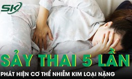 Người phụ nữ 32 tuổi sảy thai 5 lần, phát hiện cơ thể nhiễm kim loại nặng