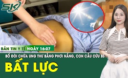 Bản tin Y tế 16/7: Gia đ&#236;nh bất lực, cầu cứu b&#225;c sĩ v&#236; bố đ&#242;i phơi nắng chữa ung thư 