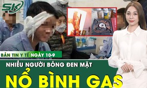 Bản tin Y tế 10/9: Bình gas mini ở quán nhậu phát nổ nửa đêm, nhiều người bỏng nặng