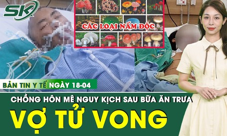 Bản tin Y tế 18/4: Vợ tử vong, chồng hôn mê nguy kịch sau bữa ăn trưa với canh nấm