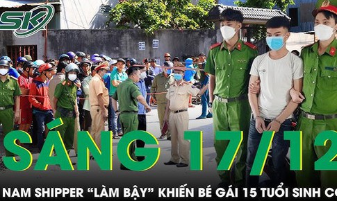 S&#225;ng 17/12: Nam shipper &#39;l&#224;m bậy&#39; khiến b&#233; g&#225;i 15 tuổi sinh con 