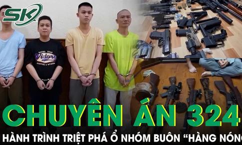 Chuy&#234;n &#225;n 324K: H&#224;nh tr&#236;nh triệt ph&#225; ổ nh&#243;m bu&#244;n b&#225;n &#39;h&#224;ng n&#243;ng&#39; quy m&#244; ‘khủng’