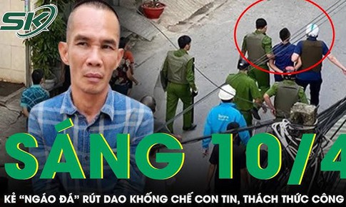 Sáng 10/4: Lên cơn ngáo đá, 'con nghiện' rút dao khống chế con tin giữa phố, thách thức cả công an