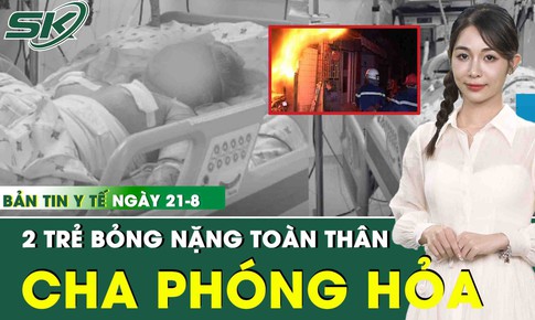 Bản tin Y tế 21/8: 2 trẻ bỏng nặng toàn thân do cha phóng hoả lúc sáng sớm