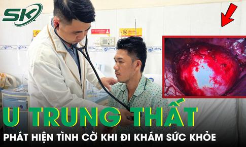 Người đàn ông 37 tuổi phát hiện u trung thất đe dọa tính mạng khi đi khám sức khỏe